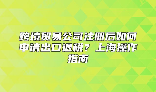 跨境貿(mào)易公司注冊后如何申請出口退稅？上海操作指南