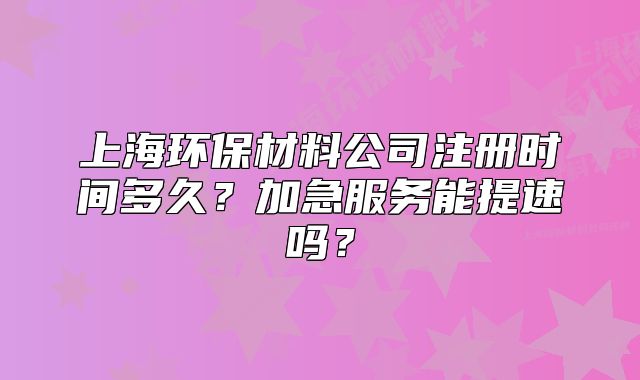 上海環(huán)保材料公司注冊時間多久？加急服務(wù)能提速嗎？