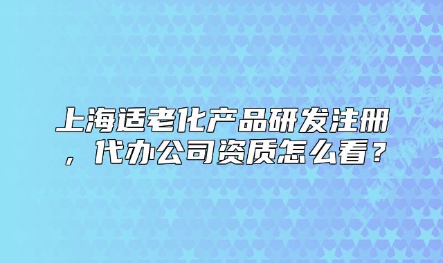 上海適老化產(chǎn)品研發(fā)注冊(cè)，代辦公司資質(zhì)怎么看？