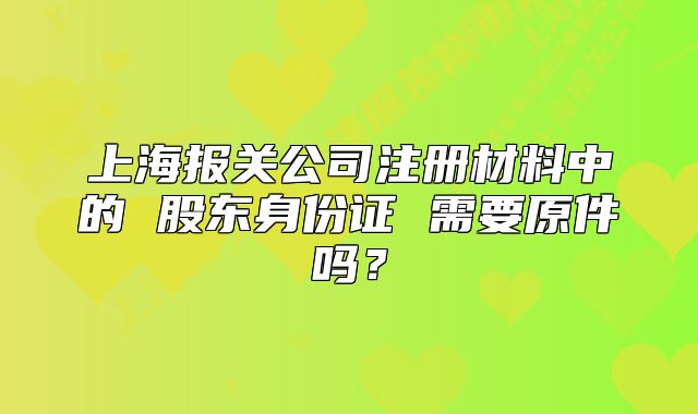 上海報關(guān)公司注冊材料中的 股東身份證 需要原件嗎？