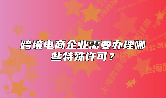 跨境電商企業(yè)需要辦理哪些特殊許可？