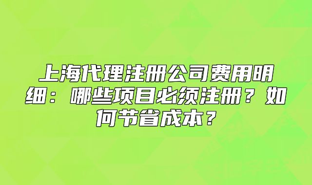 上海代理注冊公司費用明細(xì)：哪些項目必須注冊？如何節(jié)省成本？