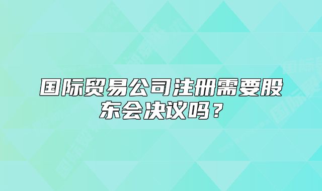國(guó)際貿(mào)易公司注冊(cè)需要股東會(huì)決議嗎？