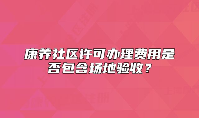 康養(yǎng)社區(qū)許可辦理費(fèi)用是否包含場(chǎng)地驗(yàn)收？