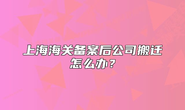 上海海關(guān)備案后公司搬遷怎么辦？