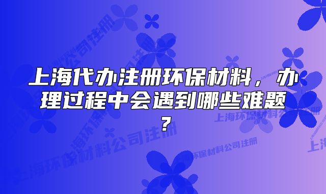 上海代辦注冊環(huán)保材料，辦理過程中會(huì)遇到哪些難題？