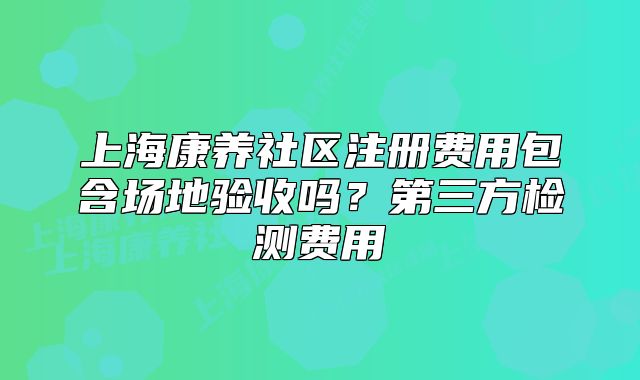 上?？叼B(yǎng)社區(qū)注冊費用包含場地驗收嗎？第三方檢測費用