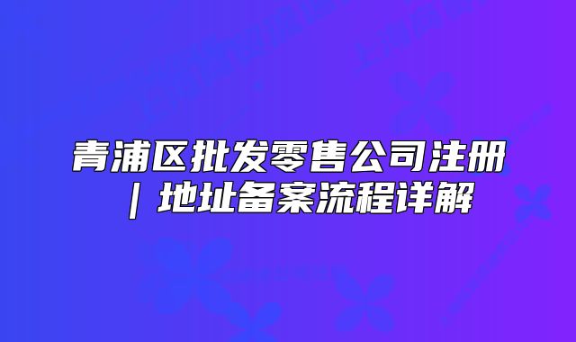 青浦區(qū)批發(fā)零售公司注冊｜地址備案流程詳解