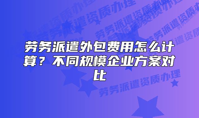 勞務派遣外包費用怎么計算？不同規(guī)模企業(yè)方案對比