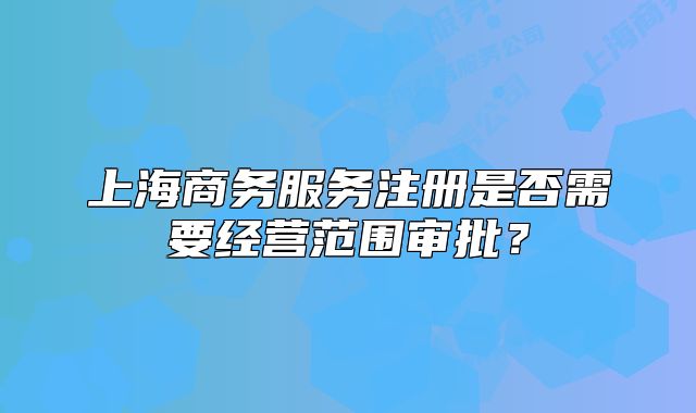 上海商務(wù)服務(wù)注冊(cè)是否需要經(jīng)營(yíng)范圍審批？
