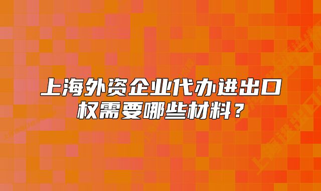 上海外資企業(yè)代辦進(jìn)出口權(quán)需要哪些材料？