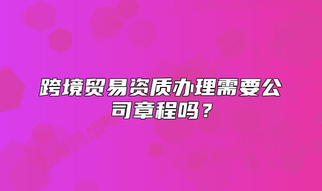 跨境貿(mào)易資質(zhì)辦理需要公司章程嗎？