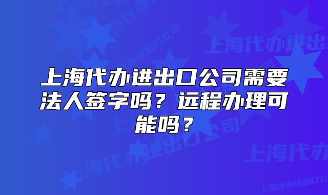 上海代辦進(jìn)出口公司需要法人簽字嗎？遠(yuǎn)程辦理可能嗎？