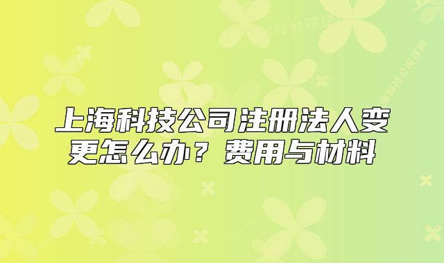 上?？萍脊咀?cè)法人變更怎么辦？費(fèi)用與材料