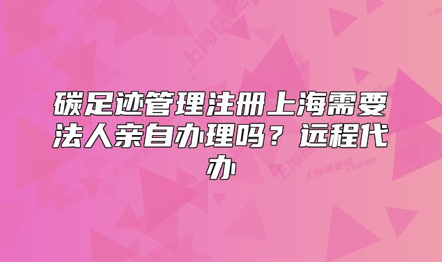碳足跡管理注冊上海需要法人親自辦理嗎？遠(yuǎn)程代辦