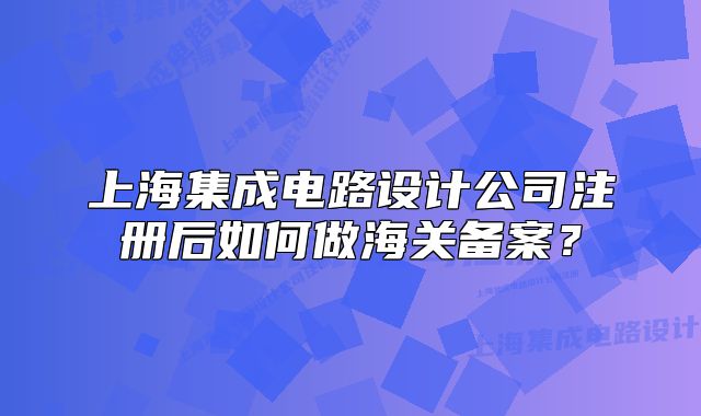 上海集成電路設(shè)計(jì)公司注冊(cè)后如何做海關(guān)備案？