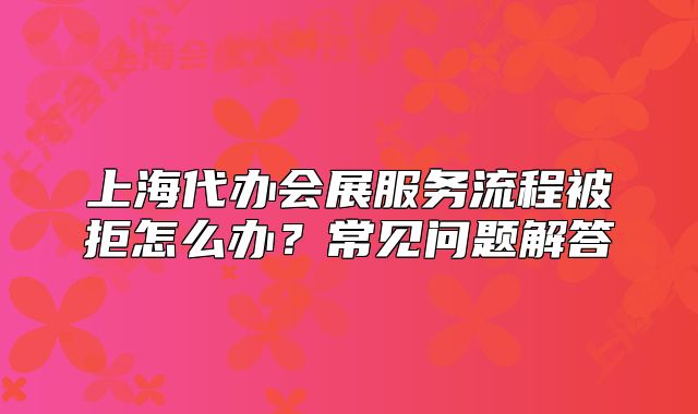 上海代辦會(huì)展服務(wù)流程被拒怎么辦？常見問題解答