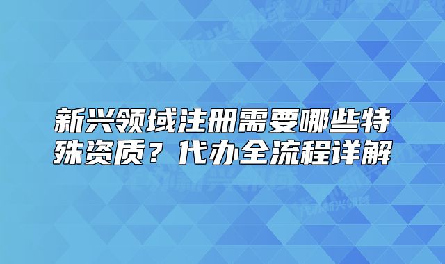 新興領(lǐng)域注冊需要哪些特殊資質(zhì)？代辦全流程詳解