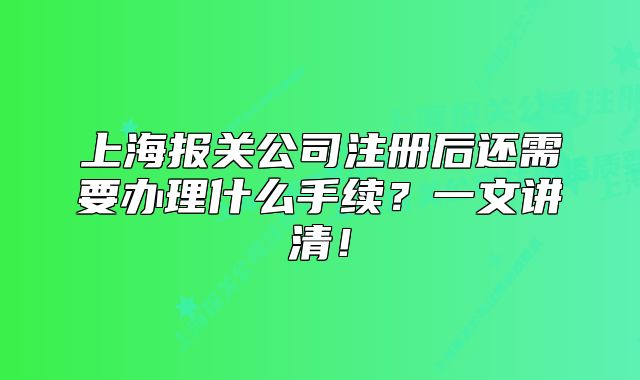 上海報(bào)關(guān)公司注冊后還需要辦理什么手續(xù)？一文講清！