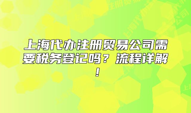 上海代辦注冊(cè)貿(mào)易公司需要稅務(wù)登記嗎？流程詳解！