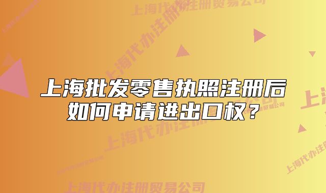 上海批發(fā)零售執(zhí)照注冊后如何申請進(jìn)出口權(quán)？