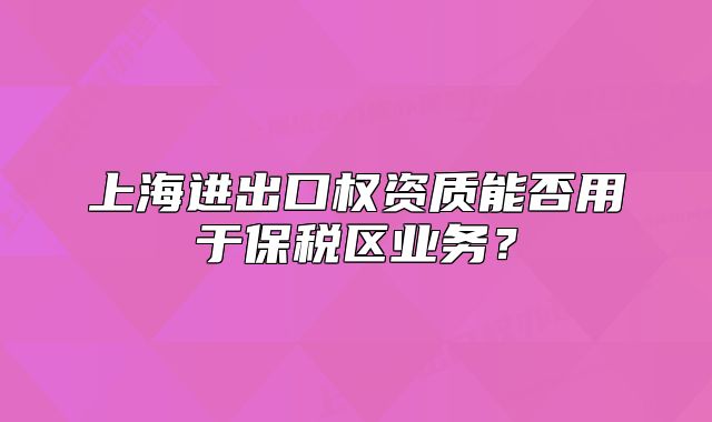 上海進(jìn)出口權(quán)資質(zhì)能否用于保稅區(qū)業(yè)務(wù)？