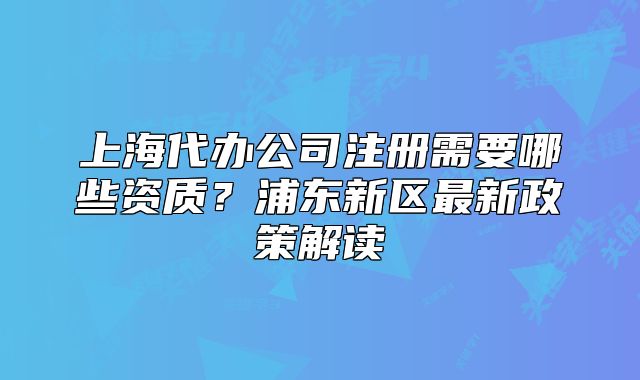 上海代辦公司注冊(cè)需要哪些資質(zhì)？浦東新區(qū)最新政策解讀