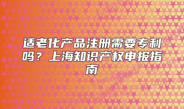 適老化產(chǎn)品注冊(cè)需要專利嗎？上海知識(shí)產(chǎn)權(quán)申報(bào)指南