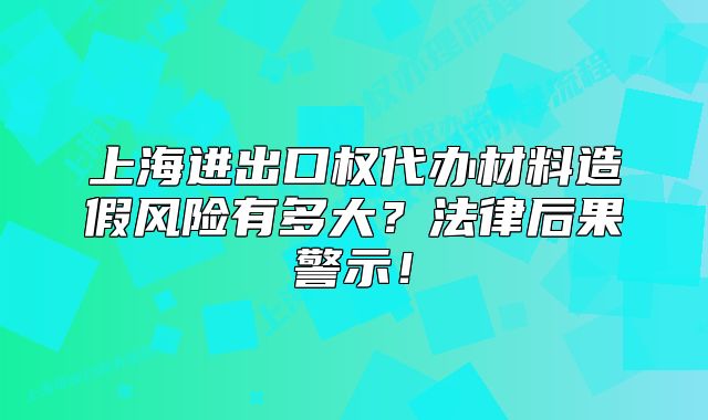 上海進(jìn)出口權(quán)代辦材料造假風(fēng)險有多大？法律后果警示！
