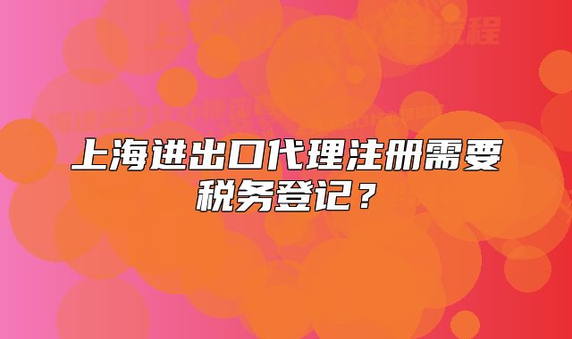 上海進(jìn)出口代理注冊(cè)需要稅務(wù)登記？