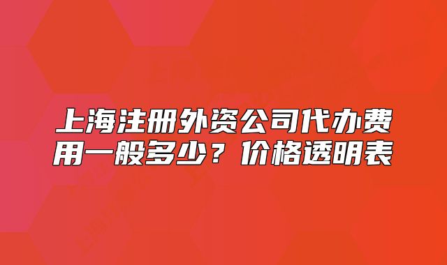 上海注冊外資公司代辦費用一般多少？價格透明表