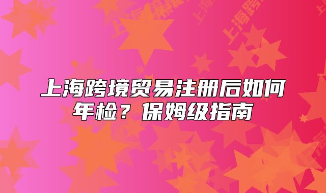 上海跨境貿(mào)易注冊(cè)后如何年檢？保姆級(jí)指南