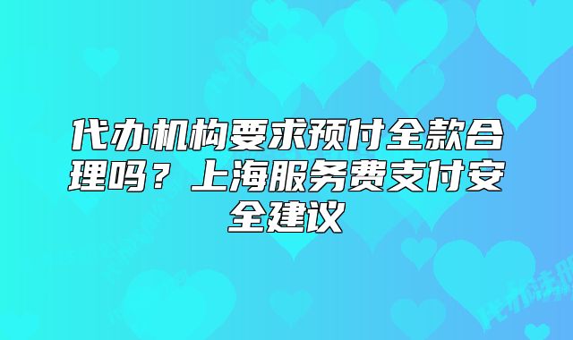 代辦機(jī)構(gòu)要求預(yù)付全款合理嗎？上海服務(wù)費(fèi)支付安全建議