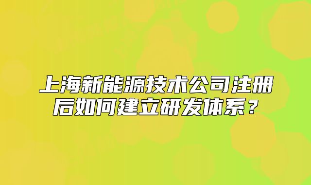 上海新能源技術(shù)公司注冊(cè)后如何建立研發(fā)體系？
