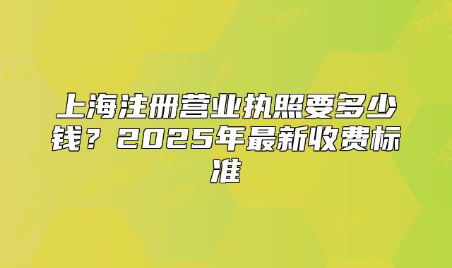 上海注冊營業(yè)執(zhí)照要多少錢？2025年最新收費標準