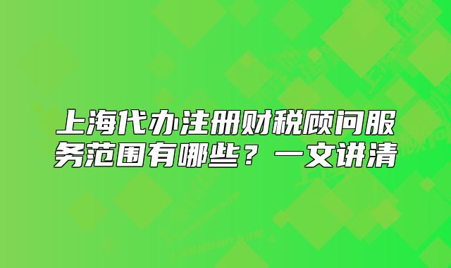 上海代辦注冊財(cái)稅顧問服務(wù)范圍有哪些？一文講清