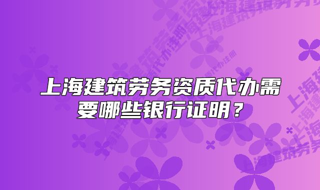 上海建筑勞務(wù)資質(zhì)代辦需要哪些銀行證明？