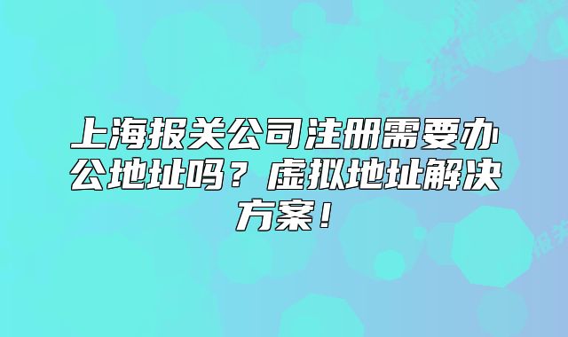 上海報(bào)關(guān)公司注冊(cè)需要辦公地址嗎？虛擬地址解決方案！