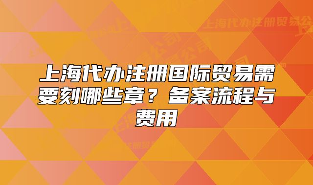 上海代辦注冊(cè)國(guó)際貿(mào)易需要刻哪些章？備案流程與費(fèi)用