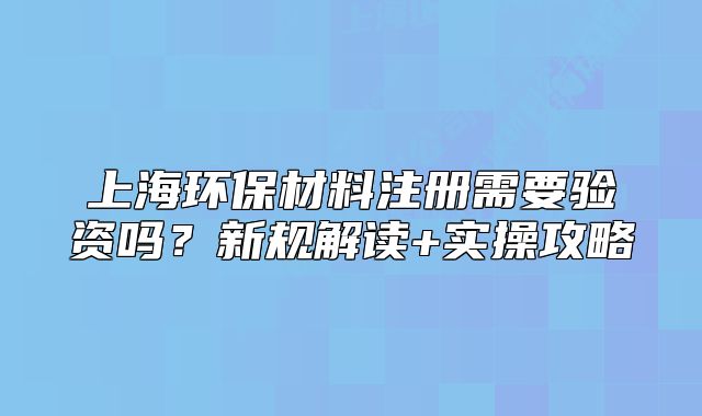 上海環(huán)保材料注冊需要驗資嗎？新規(guī)解讀+實操攻略