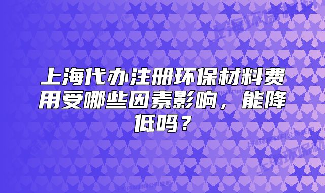 上海代辦注冊環(huán)保材料費(fèi)用受哪些因素影響，能降低嗎？