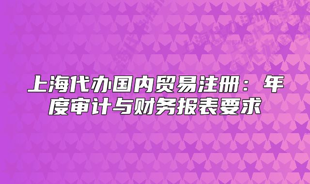 上海代辦國內(nèi)貿(mào)易注冊：年度審計與財務(wù)報表要求
