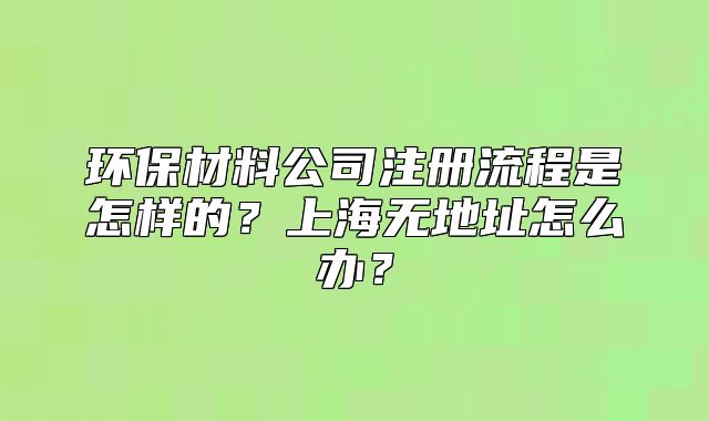 環(huán)保材料公司注冊流程是怎樣的？上海無地址怎么辦？