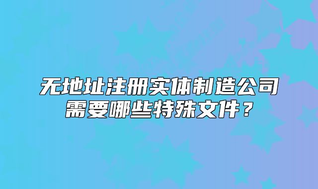 無(wú)地址注冊(cè)實(shí)體制造公司需要哪些特殊文件？