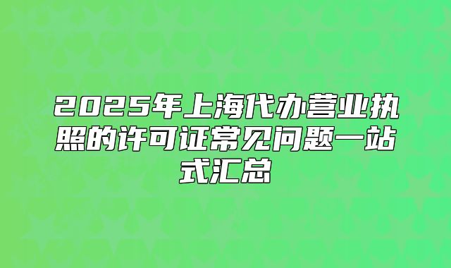 2025年上海代辦營(yíng)業(yè)執(zhí)照的許可證常見(jiàn)問(wèn)題一站式匯總