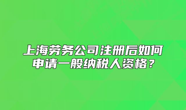 上海勞務(wù)公司注冊(cè)后如何申請(qǐng)一般納稅人資格？