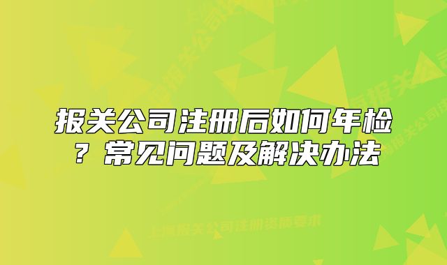 報(bào)關(guān)公司注冊(cè)后如何年檢？常見問題及解決辦法