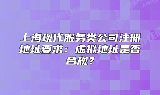 上海現(xiàn)代服務(wù)類公司注冊地址要求：虛擬地址是否合規(guī)？