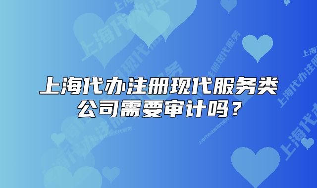 上海代辦注冊(cè)現(xiàn)代服務(wù)類公司需要審計(jì)嗎？