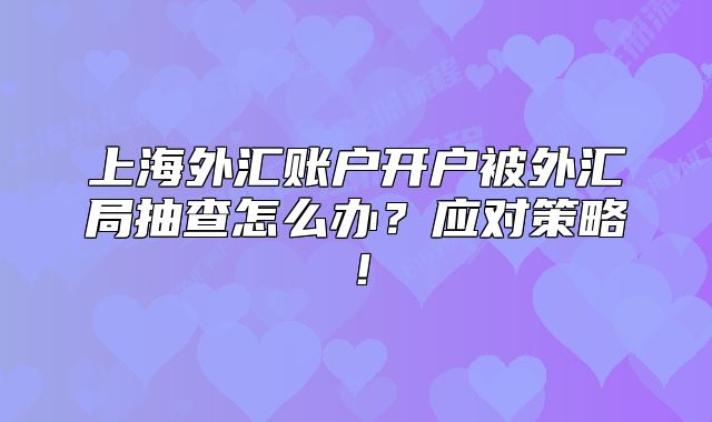 上海外匯賬戶開戶被外匯局抽查怎么辦？應(yīng)對(duì)策略！